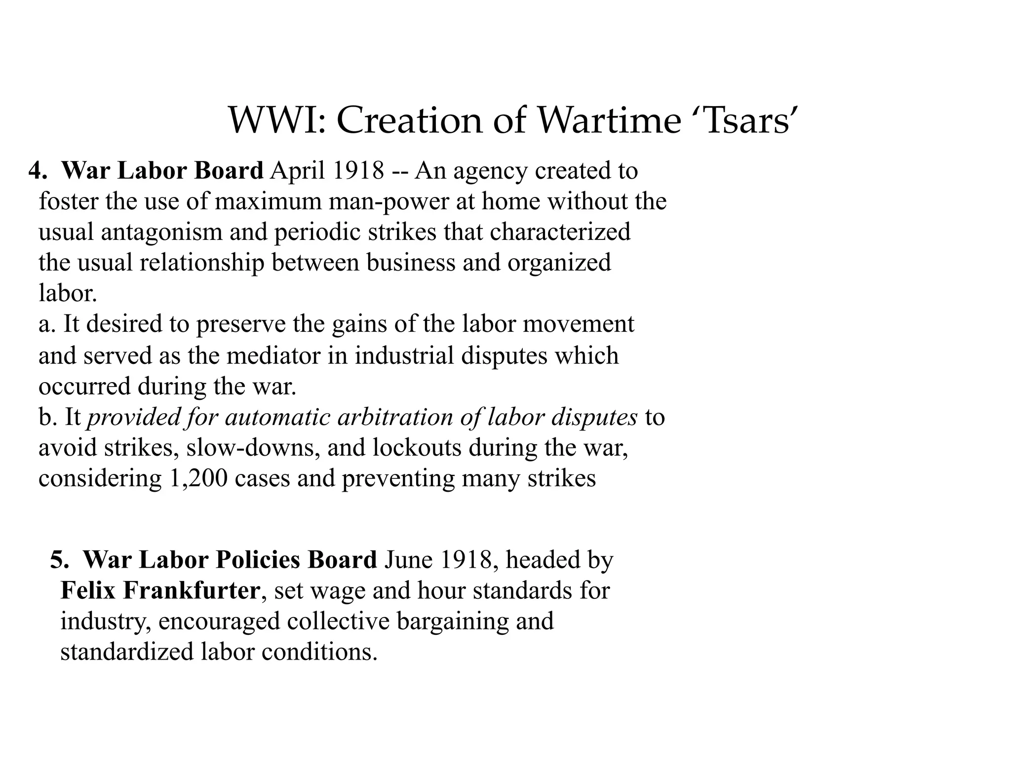 WWI: Creation of Wartime ‘Tsars’
4. War Labor Board April 1918 -- An agency created to
foster the use of maximum man-power at home without the
usual antagonism and periodic strikes that characterized
the usual relationship between business and organized
labor. 
a. It desired to preserve the gains of the labor movement
and served as the mediator in industrial disputes which
occurred during the war. 
b. It provided for automatic arbitration of labor disputes to
avoid strikes, slow-downs, and lockouts during the war,
considering 1,200 cases and preventing many strikes 
5. War Labor Policies Board June 1918, headed by
Felix Frankfurter, set wage and hour standards for
industry, encouraged collective bargaining and
standardized labor conditions.
 
