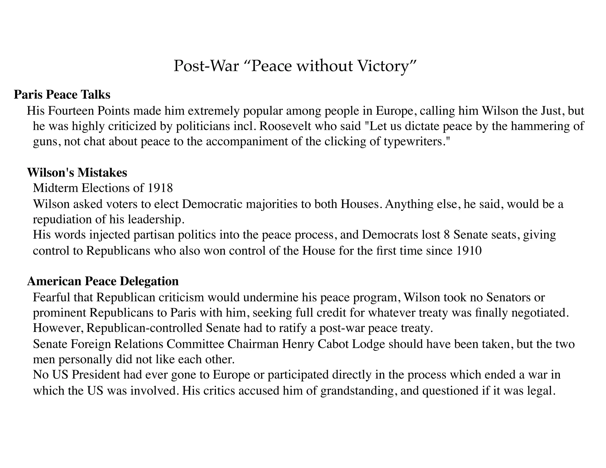 Post-War “Peace without Victory”
Paris Peace Talks
His Fourteen Points made him extremely popular among people in Europe, calling him Wilson the Just, but
he was highly criticized by politicians incl. Roosevelt who said "Let us dictate peace by the hammering of
guns, not chat about peace to the accompaniment of the clicking of typewriters."
Wilson's Mistakes 
Midterm Elections of 1918 
Wilson asked voters to elect Democratic majorities to both Houses. Anything else, he said, would be a
repudiation of his leadership. 
His words injected partisan politics into the peace process, and Democrats lost 8 Senate seats, giving
control to Republicans who also won control of the House for the ﬁrst time since 1910
American Peace Delegation 
Fearful that Republican criticism would undermine his peace program, Wilson took no Senators or
prominent Republicans to Paris with him, seeking full credit for whatever treaty was ﬁnally negotiated. 
However, Republican-controlled Senate had to ratify a post-war peace treaty. 
Senate Foreign Relations Committee Chairman Henry Cabot Lodge should have been taken, but the two
men personally did not like each other. 
No US President had ever gone to Europe or participated directly in the process which ended a war in
which the US was involved. His critics accused him of grandstanding, and questioned if it was legal.  
 