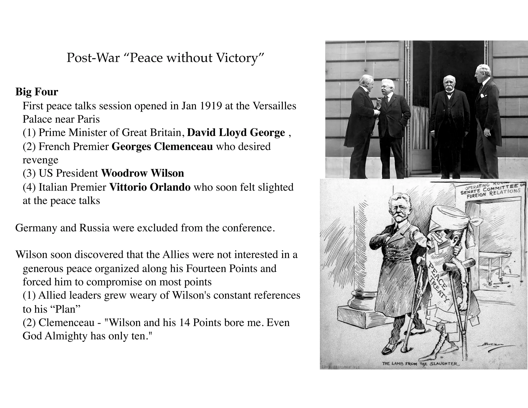 Post-War “Peace without Victory”
Big Four 
First peace talks session opened in Jan 1919 at the Versailles
Palace near Paris 
(1) Prime Minister of Great Britain, David Lloyd George ,  
(2) French Premier Georges Clemenceau who desired
revenge 
(3) US President Woodrow Wilson  
(4) Italian Premier Vittorio Orlando who soon felt slighted
at the peace talks 
Germany and Russia were excluded from the conference.
Wilson soon discovered that the Allies were not interested in a
generous peace organized along his Fourteen Points and
forced him to compromise on most points 
(1) Allied leaders grew weary of Wilson's constant references
to his “Plan” 
(2) Clemenceau - "Wilson and his 14 Points bore me. Even
God Almighty has only ten."
 