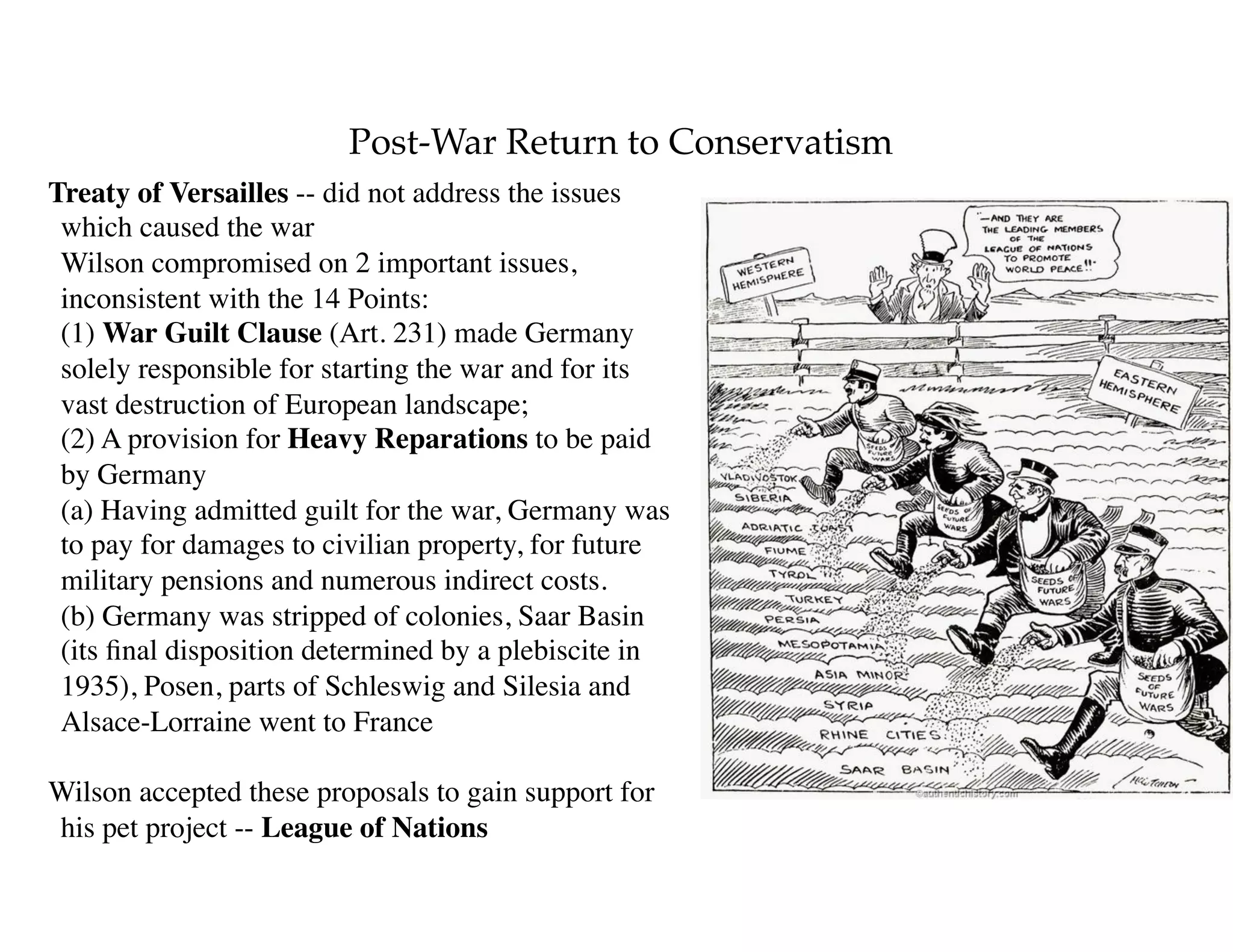 Post-War Return to Conservatism
Treaty of Versailles -- did not address the issues
which caused the war 
Wilson compromised on 2 important issues,
inconsistent with the 14 Points: 
(1) War Guilt Clause (Art. 231) made Germany
solely responsible for starting the war and for its
vast destruction of European landscape; 
(2) A provision for Heavy Reparations to be paid
by Germany 
(a) Having admitted guilt for the war, Germany was
to pay for damages to civilian property, for future
military pensions and numerous indirect costs. 
(b) Germany was stripped of colonies, Saar Basin
(its ﬁnal disposition determined by a plebiscite in
1935), Posen, parts of Schleswig and Silesia and
Alsace-Lorraine went to France
Wilson accepted these proposals to gain support for
his pet project -- League of Nations
 