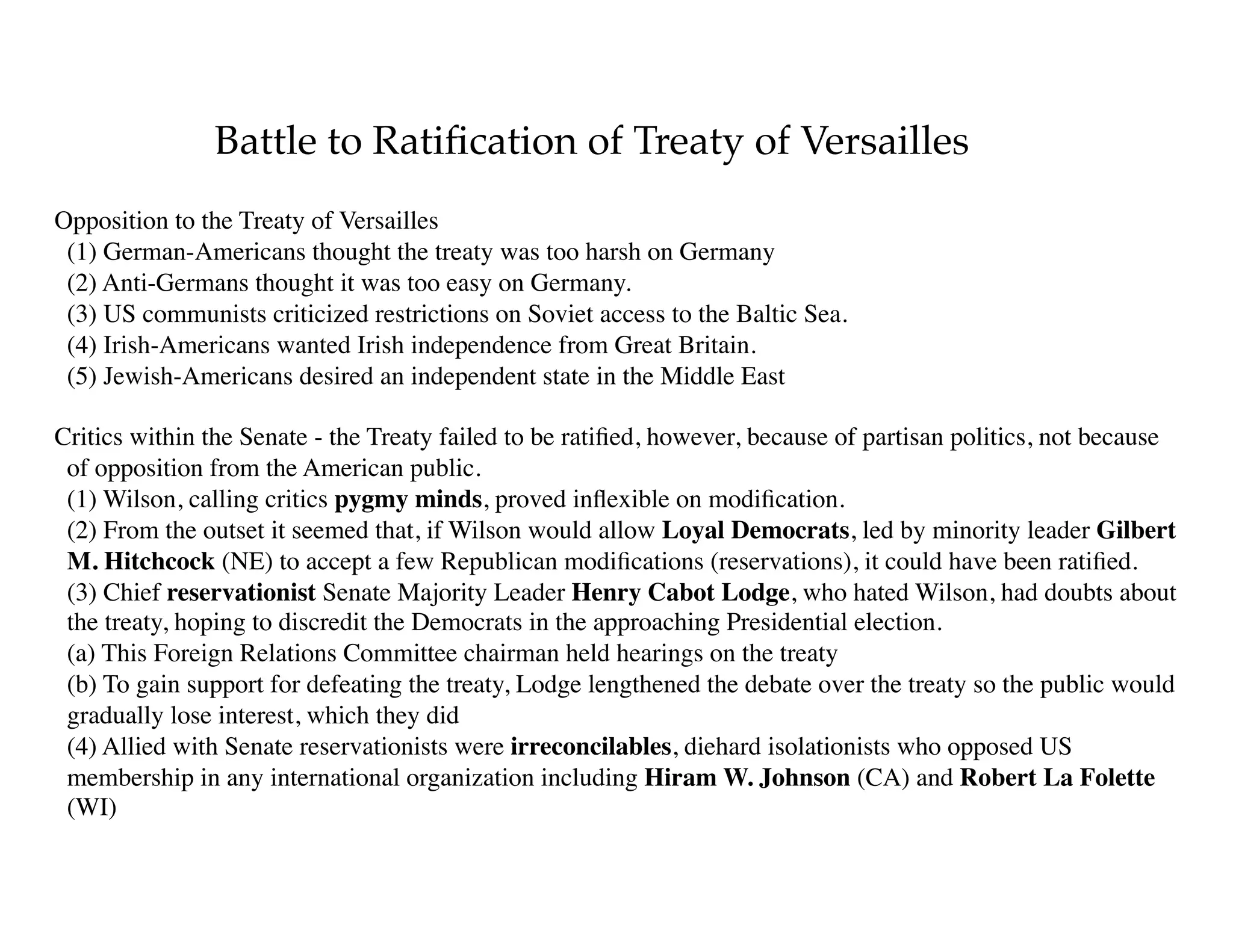 Battle to Ratiﬁcation of Treaty of Versailles
Opposition to the Treaty of Versailles 
(1) German-Americans thought the treaty was too harsh on Germany 
(2) Anti-Germans thought it was too easy on Germany. 
(3) US communists criticized restrictions on Soviet access to the Baltic Sea. 
(4) Irish-Americans wanted Irish independence from Great Britain. 
(5) Jewish-Americans desired an independent state in the Middle East
Critics within the Senate - the Treaty failed to be ratiﬁed, however, because of partisan politics, not because
of opposition from the American public. 
(1) Wilson, calling critics pygmy minds, proved inﬂexible on modiﬁcation. 
(2) From the outset it seemed that, if Wilson would allow Loyal Democrats, led by minority leader Gilbert
M. Hitchcock (NE) to accept a few Republican modiﬁcations (reservations), it could have been ratiﬁed. 
(3) Chief reservationist Senate Majority Leader Henry Cabot Lodge, who hated Wilson, had doubts about
the treaty, hoping to discredit the Democrats in the approaching Presidential election. 
(a) This Foreign Relations Committee chairman held hearings on the treaty 
(b) To gain support for defeating the treaty, Lodge lengthened the debate over the treaty so the public would
gradually lose interest, which they did 
(4) Allied with Senate reservationists were irreconcilables, diehard isolationists who opposed US
membership in any international organization including Hiram W. Johnson (CA) and Robert La Folette
(WI)
 