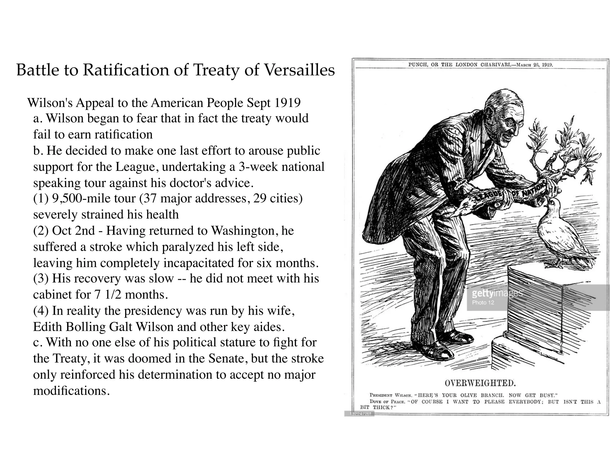 Battle to Ratiﬁcation of Treaty of Versailles
Wilson's Appeal to the American People Sept 1919 
a. Wilson began to fear that in fact the treaty would
fail to earn ratiﬁcation 
b. He decided to make one last effort to arouse public
support for the League, undertaking a 3-week national
speaking tour against his doctor's advice. 
(1) 9,500-mile tour (37 major addresses, 29 cities)
severely strained his health 
(2) Oct 2nd - Having returned to Washington, he
suffered a stroke which paralyzed his left side,
leaving him completely incapacitated for six months. 
(3) His recovery was slow -- he did not meet with his
cabinet for 7 1/2 months. 
(4) In reality the presidency was run by his wife,
Edith Bolling Galt Wilson and other key aides.  
c. With no one else of his political stature to ﬁght for
the Treaty, it was doomed in the Senate, but the stroke
only reinforced his determination to accept no major
modiﬁcations.
 