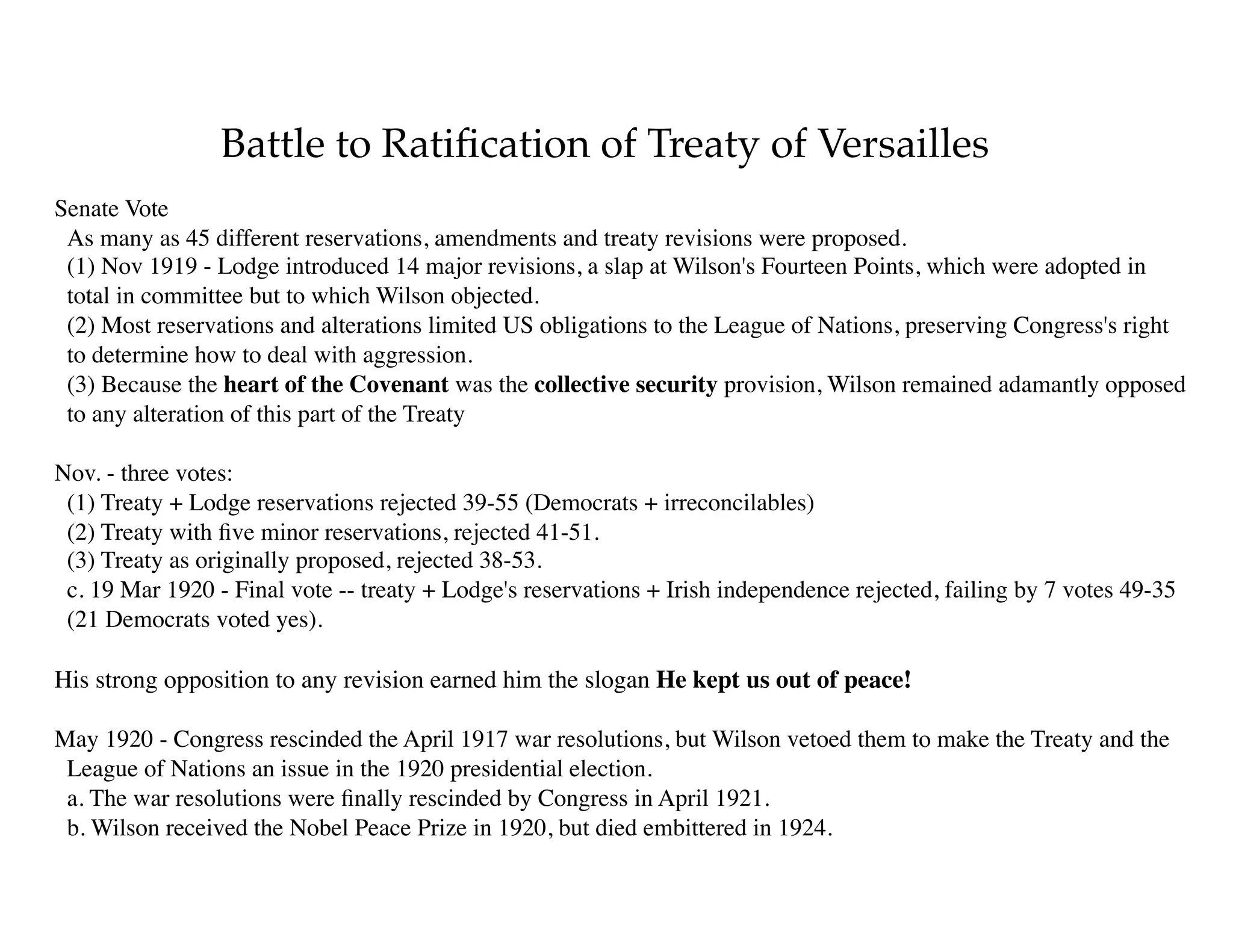 Battle to Ratiﬁcation of Treaty of Versailles
Senate Vote 
As many as 45 different reservations, amendments and treaty revisions were proposed. 
(1) Nov 1919 - Lodge introduced 14 major revisions, a slap at Wilson's Fourteen Points, which were adopted in
total in committee but to which Wilson objected. 
(2) Most reservations and alterations limited US obligations to the League of Nations, preserving Congress's right
to determine how to deal with aggression. 
(3) Because the heart of the Covenant was the collective security provision, Wilson remained adamantly opposed
to any alteration of this part of the Treaty
Nov. - three votes: 
(1) Treaty + Lodge reservations rejected 39-55 (Democrats + irreconcilables) 
(2) Treaty with ﬁve minor reservations, rejected 41-51. 
(3) Treaty as originally proposed, rejected 38-53. 
c. 19 Mar 1920 - Final vote -- treaty + Lodge's reservations + Irish independence rejected, failing by 7 votes 49-35
(21 Democrats voted yes).
His strong opposition to any revision earned him the slogan He kept us out of peace!
May 1920 - Congress rescinded the April 1917 war resolutions, but Wilson vetoed them to make the Treaty and the
League of Nations an issue in the 1920 presidential election. 
a. The war resolutions were ﬁnally rescinded by Congress in April 1921. 
b. Wilson received the Nobel Peace Prize in 1920, but died embittered in 1924.
 