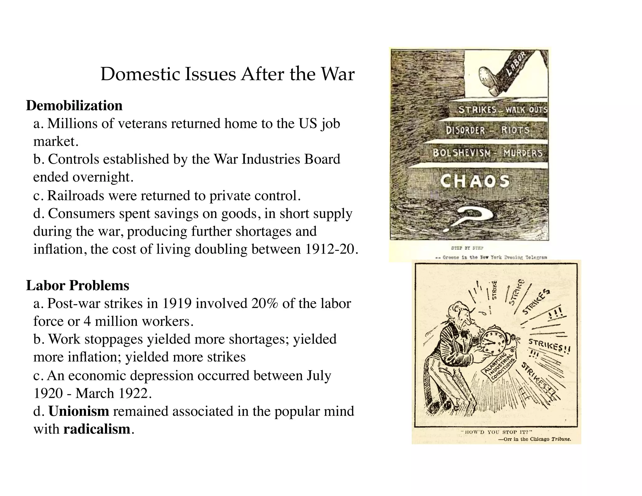 Domestic Issues After the War
Demobilization 
a. Millions of veterans returned home to the US job
market. 
b. Controls established by the War Industries Board
ended overnight. 
c. Railroads were returned to private control. 
d. Consumers spent savings on goods, in short supply
during the war, producing further shortages and
inﬂation, the cost of living doubling between 1912-20.
Labor Problems 
a. Post-war strikes in 1919 involved 20% of the labor
force or 4 million workers. 
b. Work stoppages yielded more shortages; yielded
more inﬂation; yielded more strikes 
c. An economic depression occurred between July
1920 - March 1922. 
d. Unionism remained associated in the popular mind
with radicalism.
 