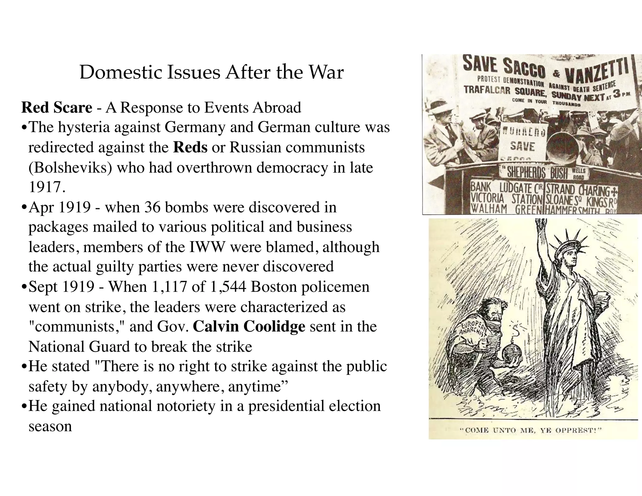 Domestic Issues After the War
Red Scare - A Response to Events Abroad
•The hysteria against Germany and German culture was
redirected against the Reds or Russian communists
(Bolsheviks) who had overthrown democracy in late
1917.
•Apr 1919 - when 36 bombs were discovered in
packages mailed to various political and business
leaders, members of the IWW were blamed, although
the actual guilty parties were never discovered
•Sept 1919 - When 1,117 of 1,544 Boston policemen
went on strike, the leaders were characterized as
"communists," and Gov. Calvin Coolidge sent in the
National Guard to break the strike
•He stated "There is no right to strike against the public
safety by anybody, anywhere, anytime”
•He gained national notoriety in a presidential election
season
 