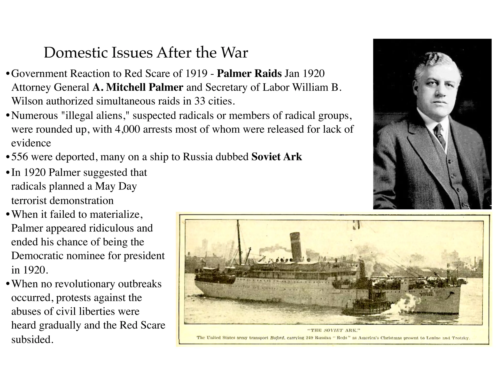 Domestic Issues After the War
•Government Reaction to Red Scare of 1919 - Palmer Raids Jan 1920 
Attorney General A. Mitchell Palmer and Secretary of Labor William B.
Wilson authorized simultaneous raids in 33 cities.
•Numerous "illegal aliens," suspected radicals or members of radical groups,
were rounded up, with 4,000 arrests most of whom were released for lack of
evidence
•556 were deported, many on a ship to Russia dubbed Soviet Ark
•In 1920 Palmer suggested that
radicals planned a May Day
terrorist demonstration
•When it failed to materialize,
Palmer appeared ridiculous and
ended his chance of being the
Democratic nominee for president
in 1920.
•When no revolutionary outbreaks
occurred, protests against the
abuses of civil liberties were
heard gradually and the Red Scare
subsided.
 