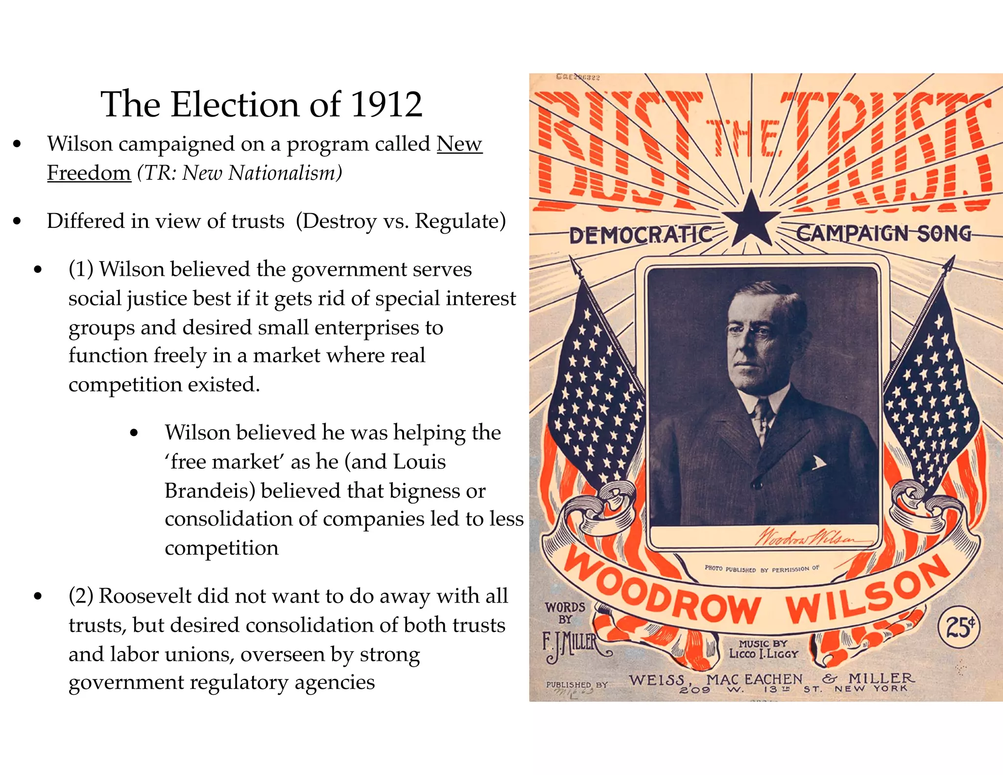 The Election of 1912
• Wilson campaigned on a program called New
Freedom (TR: New Nationalism)
• Differed in view of trusts (Destroy vs. Regulate)
• (1) Wilson believed the government serves
social justice best if it gets rid of special interest
groups and desired small enterprises to
function freely in a market where real
competition existed.
• Wilson believed he was helping the
‘free market’ as he (and Louis
Brandeis) believed that bigness or
consolidation of companies led to less
competition
• (2) Roosevelt did not want to do away with all
trusts, but desired consolidation of both trusts
and labor unions, overseen by strong
government regulatory agencies
 