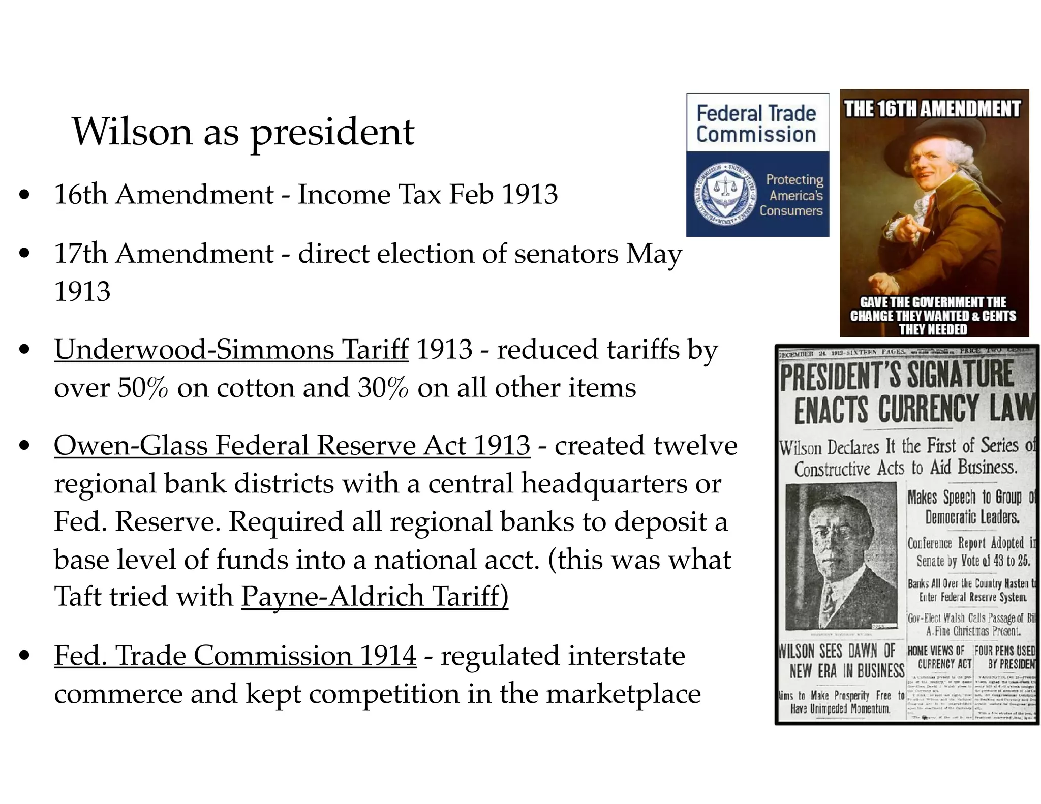 Wilson as president
• 16th Amendment - Income Tax Feb 1913
• 17th Amendment - direct election of senators May
1913
• Underwood-Simmons Tariff 1913 - reduced tariffs by
over 50% on cotton and 30% on all other items
• Owen-Glass Federal Reserve Act 1913 - created twelve
regional bank districts with a central headquarters or
Fed. Reserve. Required all regional banks to deposit a
base level of funds into a national acct. (this was what
Taft tried with Payne-Aldrich Tariff)
• Fed. Trade Commission 1914 - regulated interstate
commerce and kept competition in the marketplace
 
