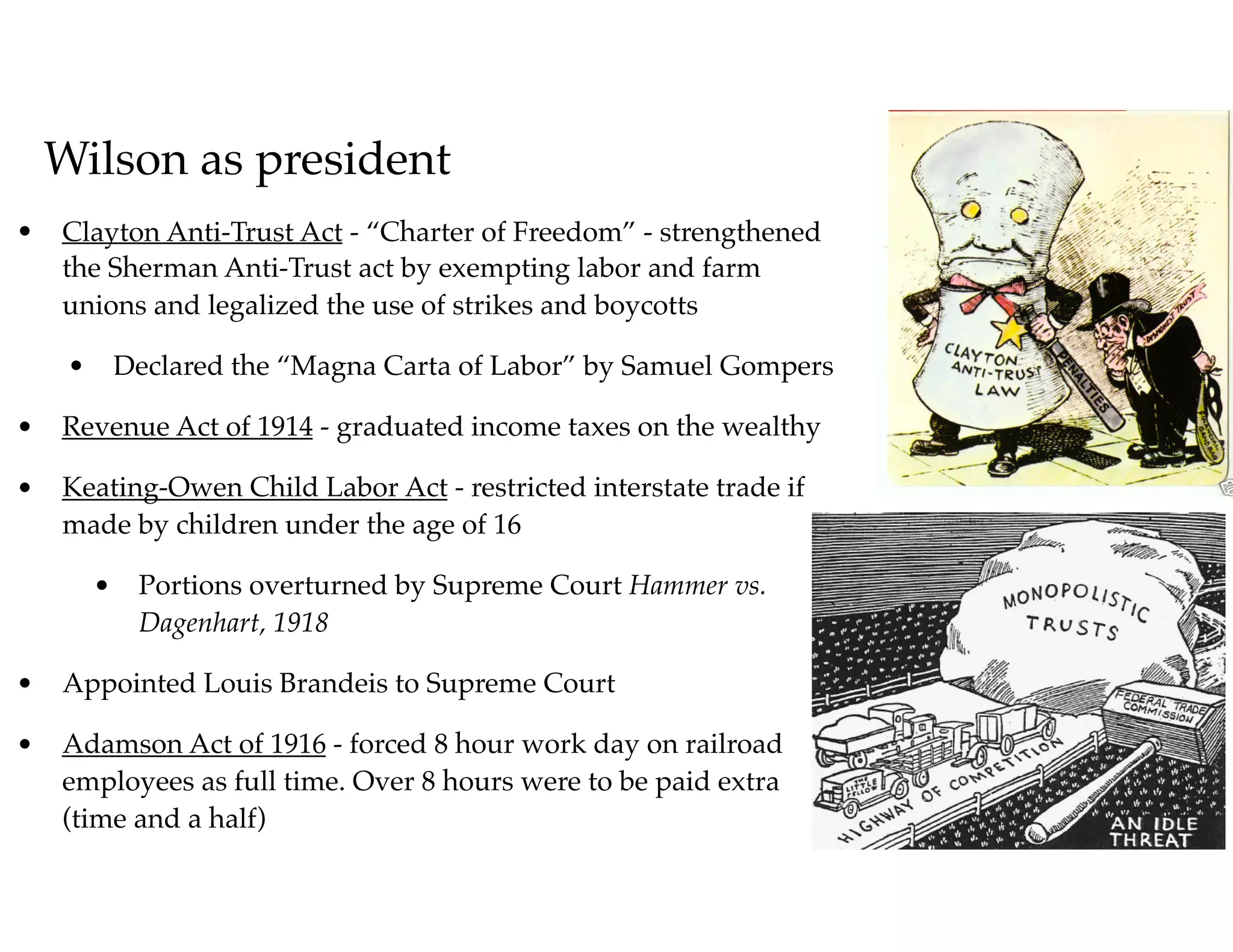 Wilson as president
• Clayton Anti-Trust Act - “Charter of Freedom” - strengthened
the Sherman Anti-Trust act by exempting labor and farm
unions and legalized the use of strikes and boycotts
• Declared the “Magna Carta of Labor” by Samuel Gompers
• Revenue Act of 1914 - graduated income taxes on the wealthy
• Keating-Owen Child Labor Act - restricted interstate trade if
made by children under the age of 16
• Portions overturned by Supreme Court Hammer vs.
Dagenhart, 1918
• Appointed Louis Brandeis to Supreme Court
• Adamson Act of 1916 - forced 8 hour work day on railroad
employees as full time. Over 8 hours were to be paid extra
(time and a half)
 