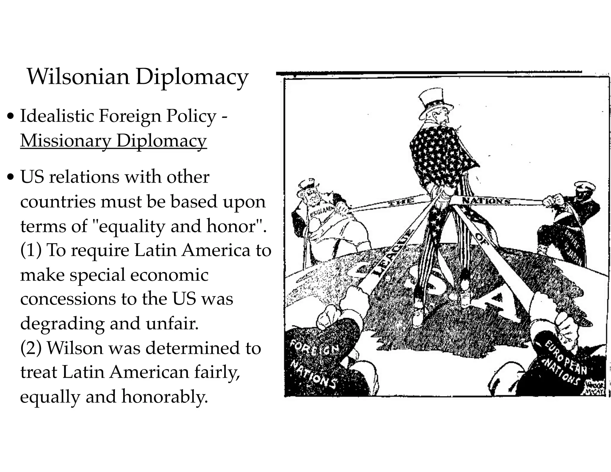 Wilsonian Diplomacy
• Idealistic Foreign Policy -
Missionary Diplomacy
• US relations with other
countries must be based upon
terms of "equality and honor". 
(1) To require Latin America to
make special economic
concessions to the US was
degrading and unfair. 
(2) Wilson was determined to
treat Latin American fairly,
equally and honorably.
 