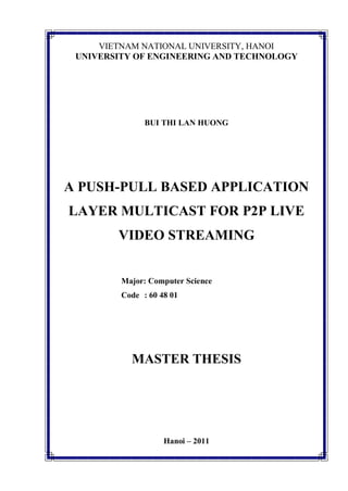 VIETNAM NATIONAL UNIVERSITY, HANOI
UNIVERSITY OF ENGINEERING AND TECHNOLOGY
BUI THI LAN HUONG
A PUSH-PULL BASED APPLICATION
LAYER MULTICAST FOR P2P LIVE
VIDEO STREAMING
Major: Computer Science
Code : 60 48 01
MASTER THESIS
Hanoi – 2011
 