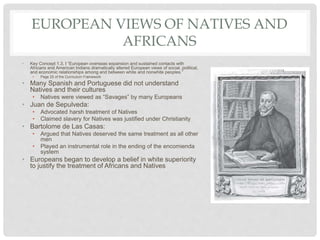 EUROPEAN VIEWS OF NATIVES AND
AFRICANS
• Key Concept 1.3, I “European overseas expansion and sustained contacts with
Africans and American Indians dramatically altered European views of social, political,
and economic relationships among and between white and nonwhite peoples.”
• Page 25 of the Curriculum Framework
• Many Spanish and Portuguese did not understand
Natives and their cultures
• Natives were viewed as “Savages” by many Europeans
• Juan de Sepulveda:
• Advocated harsh treatment of Natives
• Claimed slavery for Natives was justified under Christianity
• Bartolome de Las Casas:
• Argued that Natives deserved the same treatment as all other
men
• Played an instrumental role in the ending of the encomienda
system
• Europeans began to develop a belief in white superiority
to justify the treatment of Africans and Natives
 