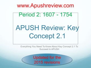 APUSH Review: Key
Concept 2.1
Everything You Need To Know About Key Concept 2.1 To
Succeed In APUSH
www.Apushreview.com
Period 2: 1607 - 1754
Updated for the
2015 revisions
 
