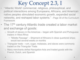 Key Concept 2.3, I
• “‘Atlantic World’ commercial, religious, philosophical, and
political interactions among Europeans, Africans, and American
native peoples stimulated economic growth, expanded social
networks, and reshaped labor systems.” - Page 30 of the Curriculum
Framework
• The 17th century Atlantic trade created a labor market
and exchange of goods:
o Growth of slavery in the Americas – began with Spanish and Portuguese
traders in West Africa
• “Middle Passage” – Shipment of Africans in close quartered ships;
would last several weeks or months
o Triangular trade – rum, sugar, molasses, and slaves were commonly
traded on the Triangular Trade
o Many merchants defied Navigation Acts and traded goods with the
French, Dutch, and Spanish
 