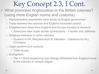 Key Concept 2.3, I Cont.
• What promoted Anglicization in the British colonies?
(using more English norms and customs)
o Representative assemblies were similar to English government
o Trade between the colonies and England increased contact
o Enlightenment ideas from England and Europe traveled to America
• Americans later made similar contributions – Franklin and Jefferson
o Religious toleration in some colonies:
• Quakers in PA, Maryland Acts of Toleration – tolerance for ALL
Christians
o Legal systems and customs:
• Trials by jury
o Evangelism:
• The 1st Great Awakening saw George Whitefield from England travel
to the colonies to spread religion
 