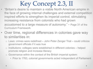 Key Concept 2.3, II
• “Britain’s desire to maintain a viable North American empire in
the face of growing internal challenges and external competition
inspired efforts to strengthen its imperial control, stimulating
increasing resistance from colonists who had grown
accustomed to a large measure of autonomy.” - Page 31 of the
Curriculum Framework
• Over time, regional differences in colonies gave way
to similarities in:
o Laws: crimes were redefined – John Peter Zenger Trial – could criticize
government officials if it was true
o Institutions: colleges were established in different colonies – helped
promote religion and increase literacy
o Governance within the context of the British imperial system:
• Prior to 1763, colonial governments acted independent of Parliament
 