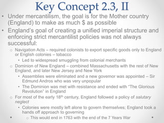 Key Concept 2.3, II
• Under mercantilism, the goal is for the Mother country
(England) to make as much $ as possible
• England’s goal of creating a unified imperial structure and
enforcing strict mercantilist policies was not always
successful:
o Navigation Acts – required colonists to export specific goods only to England
or English colonies – tobacco
• Led to widespread smuggling from colonial merchants
o Dominion of New England – combined Massachusetts with the rest of New
England, and later New Jersey and New York
• Assemblies were eliminated and a new governor was appointed – Sir
Edmund Andros who was very unpopular
• The Dominion was met with resistance and ended with “The Glorious
Revolution” in England
o For most of the early 18th century, England followed a policy of salutary
neglect
• Colonies were mostly left alone to govern themselves; England took a
hands off approach to governing
o This would end in 1763 with the end of the 7 Years War
 