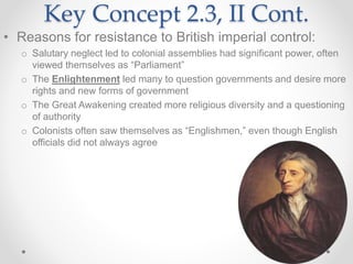 Key Concept 2.3, II Cont.
• Reasons for resistance to British imperial control:
o Salutary neglect led to colonial assemblies had significant power, often
viewed themselves as “Parliament”
o The Enlightenment led many to question governments and desire more
rights and new forms of government
o The Great Awakening created more religious diversity and a questioning
of authority
o Colonists often saw themselves as “Englishmen,” even though English
officials did not always agree
 