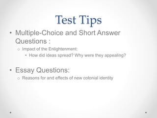 Test Tips
• Multiple-Choice and Short Answer
Questions :
o Impact of the Enlightenment:
• How did ideas spread? Why were they appealing?
• Essay Questions:
o Reasons for and effects of new colonial identity
 