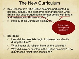 The New Curriculum
Key Concept 2.2 “The British colonies participated in
political, cultural, and economic exchanges with Great
Britain that encouraged both stronger bonds with Britain
and resistance to Britain’s control.”
Page 33 of the Curriculum Framework
Big ideas:
How did the colonists begin to develop an identity
during this time?
What impact did religion have on the colonies?
Why did slavery develop in the British colonies? How
did Africans resist their conditions?
This screams
change and
continuity!
 