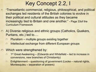 Key Concept 2.2, I
“Transatlantic commercial, religious, philosophical, and political
exchanges led residents of the British colonies to evolve in
their political and cultural attitudes as they became
increasingly tied to Britain and one another.” - Page 33of the
Curriculum Framework
A) Diverse religious and ethnic groups (Catholics, Quakers,
Puritans, etc.) led to….
Pluralism – multiple groups existing together
Intellectual exchange from different European groups
Which were strengthened by:
1st Great Awakening – (Edwards and Whitefield – led to increase in
conversions, new branches of Christianity)
Enlightenment – questioning of government (Locke – natural rights,
Montesquieu – separation of powers)
 
