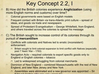 Key Concept 2.2, I
B) How did the British colonies experience Anglicization (using
more English norms and customs) over time?
Colonial governments were based on English models
Frequent contact with Britain via trans-Atlantic print culture – spread of
ideas, and goods via trade and newspapers
Spread of Protestant Evangelicalism – George Whitefield, from England,
and others traveled across the colonies to spread his message
C) The British sought to increase control of its colonies through its
pursuit of mercantilism
Conflicts with colonists and Natives led to erratic (inconsistent)
enforcement
Britain sought to limit colonial expansion to limit conflict with Natives (especially
post 7 Years’ War – 1763)
Navigation Acts – required colonists to export specific goods only to
England or English colonies – tobacco
Led to widespread smuggling from colonial merchants
Dominion of New England – combined Massachusetts with the rest of New
England, and later New Jersey and New York
Assemblies were eliminated and a new governor was appointed – Sir
 