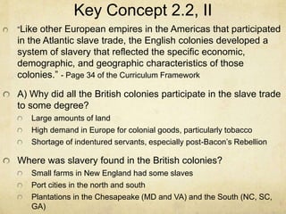 Key Concept 2.2, II
“Like other European empires in the Americas that participated
in the Atlantic slave trade, the English colonies developed a
system of slavery that reflected the specific economic,
demographic, and geographic characteristics of those
colonies.” - Page 34 of the Curriculum Framework
A) Why did all the British colonies participate in the slave trade
to some degree?
Large amounts of land
High demand in Europe for colonial goods, particularly tobacco
Shortage of indentured servants, especially post-Bacon’s Rebellion
Where was slavery found in the British colonies?
Small farms in New England had some slaves
Port cities in the north and south
Plantations in the Chesapeake (MD and VA) and the South (NC, SC,
GA)
 