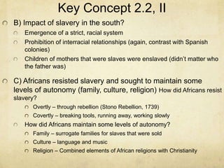 Key Concept 2.2, II
B) Impact of slavery in the south?
Emergence of a strict, racial system
Prohibition of interracial relationships (again, contrast with Spanish
colonies)
Children of mothers that were slaves were enslaved (didn’t matter who
the father was)
C) Africans resisted slavery and sought to maintain some
levels of autonomy (family, culture, religion) How did Africans resist
slavery?
Overtly – through rebellion (Stono Rebellion, 1739)
Covertly – breaking tools, running away, working slowly
How did Africans maintain some levels of autonomy?
Family – surrogate families for slaves that were sold
Culture – language and music
Religion – Combined elements of African religions with Christianity
 