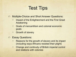 Test Tips
Multiple-Choice and Short Answer Questions:
Impact of the Enlightenment and the First Great
Awakening
Goals of mercantilism and colonial economic
goals
Growth of slavery
Essay Questions:
Reasons for the growth of slavery and its impact
(including ways Africans resisted their plight)
Change and continuity of British imperial control
and relations with colonies
 