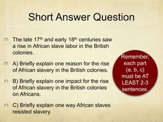 Short Answer Question
The late 17th and early 18th centuries saw
a rise in African slave labor in the British
colonies.
A) Briefly explain one reason for the rise
of African slavery in the British colonies.
B) Briefly explain one impact for the rise
of African slavery in the British colonies
on Africans.
C) Briefly explain one way African slaves
resisted slavery.
Remember,
each part
(a, b, c)
must be AT
LEAST 2-3
sentences.
 