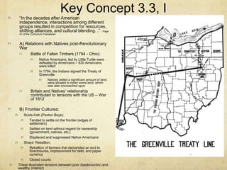 Key Concept 3.3, I
“In the decades after American
independence, interactions among different
groups resulted in competition for resources,
shifting alliances, and cultural blending. .” - Page
41 of the Curriculum Framework
A) Relations with Natives post-Revolutionary
War
Battle of Fallen Timbers (1794 - Ohio):
Native Americans, led by Little Turtle were
defeated by Americans – 630 Americans
were killed
In 1794, the Indians signed the Treaty of
Greenville
Natives ceded a significant amount of land,
were allowed to retain some land, which
was later encroached upon
Britain and Natives’ relationship
contributed to tensions with the US – War
of 1812
B) Frontier Cultures:
Scots-Irish (Paxton Boys):
Tended to settle on the frontier (edges of
settlement)
Settled on land without regard for ownership
(government, natives, etc.)
Displaced and suppressed Native Americans
Shays’ Rebellion:
Rebellion of farmers that demanded an end to
foreclosures, imprisonment for debt, and paper
currency
Closed courts
These illustrated tensions between poor (backcountry) and
wealthy (interior)
 
