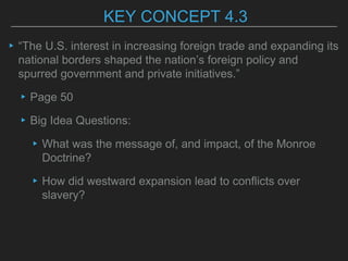 KEY CONCEPT 4.3
▸“The U.S. interest in increasing foreign trade and expanding its
national borders shaped the nation’s foreign policy and
spurred government and private initiatives.”
▸Page 50
▸Big Idea Questions:
▸What was the message of, and impact, of the Monroe
Doctrine?
▸How did westward expansion lead to conflicts over
slavery?
 