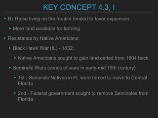 KEY CONCEPT 4.3, I
▸B) Those living on the frontier tended to favor expansion:
▸More land available for farming
▸Resistance by Native Americans:
▸Black Hawk War (IL) - 1832:
▸Native Americans sought to gain land ceded from 1804 back
▸Seminole Wars (series of wars in early-mid 19th century)
▸1st - Seminole Natives in FL were forced to move to Central
Florida
▸2nd - Federal government sought to remove Seminoles from
Florida
 