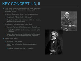 KEY CONCEPT 4.3, II
▸ “The United States’ acquisition of lands in the West gave
rise to contests over the extension of slavery into new
territories.” pg. 51
▸ A) Spread of plantation slavery west of Appalachians:
▸ Deep South - “Cotton Belt” - MS, AL, LA
▸ Many slaveholders moved to more fertile land (cotton,
like tobacco exhausted land)
▸ B) Antislavery efforts increased in the North:
▸ Women’s Rights and Abolitionism were closely linked
▸ Lydia Maria Child - abolitionist and women’s rights
advocate
▸ William Lloyd Garrison’s The Liberator (1831)- called
for immediate and uncompensated end to slavery
▸ Slavery in the South:
▸ 3/4 did NOT own slaves
▸ Slavery was defended by Southern leaders and
writers:
▸ George Fitzhugh and John C. Calhoun
 