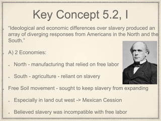 Key Concept 5.2, I
“Ideological and economic differences over slavery produced an
array of diverging responses from Americans in the North and the
South.”
A) 2 Economies:
North - manufacturing that relied on free labor
South - agriculture - reliant on slavery
Free Soil movement - sought to keep slavery from expanding
Especially in land out west -> Mexican Cession
Believed slavery was incompatible with free labor
 