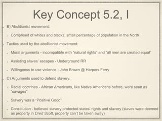 Key Concept 5.2, I
B) Abolitionist movement:
Comprised of whites and blacks, small percentage of population in the North
Tactics used by the abolitionist movement:
Moral arguments - incompatible with “natural rights” and “all men are created equal”
Assisting slaves’ escapes - Underground RR
Willingness to use violence - John Brown @ Harpers Ferry
C) Arguments used to defend slavery:
Racial doctrines - African Americans, like Native Americans before, were seen as
“savages”
Slavery was a “Positive Good”
Constitution - believed slavery protected states’ rights and slavery (slaves were deemed
as property in Dred Scott, property can’t be taken away)
 