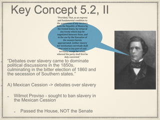 Key Concept 5.2, II
“Debates over slavery came to dominate
political discussions in the 1850s,
culminating in the bitter election of 1860 and
the secession of Southern states.”
A) Mexican Cession -> debates over slavery
Wilmot Proviso - sought to ban slavery in
the Mexican Cession
Passed the House, NOT the Senate
“Provided, That, as an express
and fundamental condition to
the acquisition of any territory
from the Republic of Mexico by
the United States, by virtue of
any treaty which may be
negotiated between them, and
to the use by the Executive of
the moneys herein
appropriated, neither slavery
nor involuntary servitude shall
ever exist in any part of said
territory, except for crime,
whereof the party shall first be
duly convicted.”
 