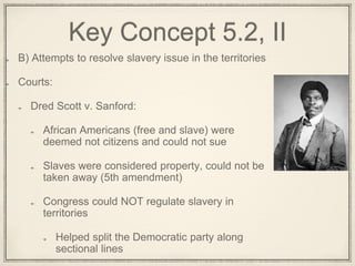 Key Concept 5.2, II
B) Attempts to resolve slavery issue in the territories
Courts:
Dred Scott v. Sanford:
African Americans (free and slave) were
deemed not citizens and could not sue
Slaves were considered property, could not be
taken away (5th amendment)
Congress could NOT regulate slavery in
territories
Helped split the Democratic party along
sectional lines
 