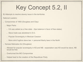 Key Concept 5.2, II
B) Attempts to resolve slavery issue in the territories
National Leaders:
Compromise of 1850 (Douglass and Clay)
Major Parts:
CA was added as a free state - (tips balance in favor of free states)
Slave trade was abolished in D.C.
Popular Sovereignty in Mexican Cession
More strict fugitive slave law -> personal liberty laws in the North
Kansas-Nebraska Act (Douglass)
Allowed for popular sovereignty in KS and NB - expectation was KS would be slave, NB
would be free
Overturned the MO Compromise
Helped lead to the creation of the Republican Party
 