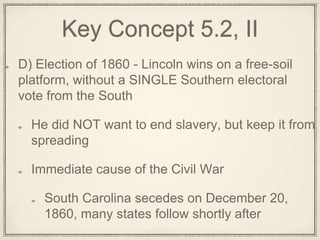 Key Concept 5.2, II
D) Election of 1860 - Lincoln wins on a free-soil
platform, without a SINGLE Southern electoral
vote from the South
He did NOT want to end slavery, but keep it from
spreading
Immediate cause of the Civil War
South Carolina secedes on December 20,
1860, many states follow shortly after
 