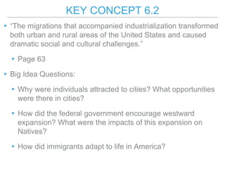 KEY CONCEPT 6.2
▸“The migrations that accompanied industrialization transformed
both urban and rural areas of the United States and caused
dramatic social and cultural challenges.”
▸Page 63
▸Big Idea Questions:
▸Why were individuals attracted to cities? What opportunities
were there in cities?
▸How did the federal government encourage westward
expansion? What were the impacts of this expansion on
Natives?
▸How did immigrants adapt to life in America?
 