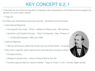 KEY CONCEPT 6.2, I
▸“International and internal migration increased urban populations and fostered (encouraged) the
growth of a new urban culture”
▸Page 63
▸A) Cities saw tremendous economic growth - factories and businesses
▸International Migrants
▸Immigrants from Asia - China - settled on West coast - RR workers
▸Southern and Eastern Europe - “New” immigrants - Italy, Poland, Russia
▸10,000,000 between 1860 and 1890
▸Internal Migrants
▸African Americans within the South and out of the South - to escape sharecropping
▸Why were migrants (both internal and international) moving to cities?
▸Escape poverty
▸Religious persecution - Jews in Russia fled to the US
▸Limited opportunities for social mobility - “rags to riches” in US - Horatio Alger stories
 