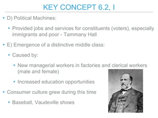 KEY CONCEPT 6.2, I
▸D) Political Machines:
▸Provided jobs and services for constituents (voters), especially
immigrants and poor - Tammany Hall
▸E) Emergence of a distinctive middle class:
▸Caused by:
▸New managerial workers in factories and clerical workers
(male and female)
▸Increased education opportunities
▸Consumer culture grew during this time
▸Baseball, Vaudeville shows
 