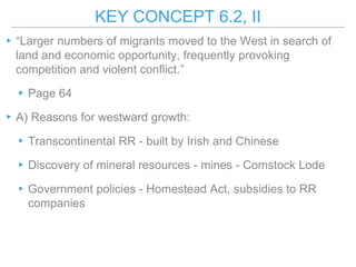 KEY CONCEPT 6.2, II
▸“Larger numbers of migrants moved to the West in search of
land and economic opportunity, frequently provoking
competition and violent conflict.”
▸Page 64
▸A) Reasons for westward growth:
▸Transcontinental RR - built by Irish and Chinese
▸Discovery of mineral resources - mines - Comstock Lode
▸Government policies - Homestead Act, subsidies to RR
companies
 