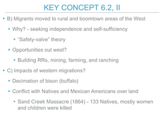 KEY CONCEPT 6.2, II
▸B) Migrants moved to rural and boomtown areas of the West
▸Why? - seeking independence and self-sufficiency
▸“Safety-valve” theory
▸Opportunities out west?
▸Building RRs, mining, farming, and ranching
▸C) Impacts of western migrations?
▸Decimation of bison (buffalo)
▸Conflict with Natives and Mexican Americans over land
▸Sand Creek Massacre (1864) - 133 Natives, mostly women
and children were killed
 
