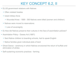 KEY CONCEPT 6.2, II
▸D) US government relations with Natives
▸Often violated treaties
▸Used military force
▸Wounded Knee - 1890 - 300 Natives were killed (women and children)
▸Natives were moved to reservations
▸Loss of sovereignty
▸E) How did Natives preserve their cultures in the face of assimilation policies?
▸Assimilation Policy - Dawes Act (1887):
▸Sent Native children to boarding schools, had to speak English
▸Native families given individual plots of land
▸Ghost Dance - ceremony in which Natives envisioned the return of buffalo and
elimination of whites
▸Self-sustaining economic practices - farming
 