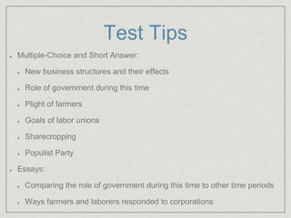 Test Tips
Multiple-Choice and Short Answer:
New business structures and their effects
Role of government during this time
Plight of farmers
Goals of labor unions
Sharecropping
Populist Party
Essays:
Comparing the role of government during this time to other time periods
Ways farmers and laborers responded to corporations
 