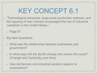 KEY CONCEPT 6.1
“Technological advances, large-scale production methods, and
the opening of new markets encouraged the rise of industrial
capitalism in the United States.”
Page 67
Big Idea Questions:
What was the relationship between businesses and
government?
In what ways did the South change and remain the same?
(Change and Continuity over time)
How did farmers and industrial workers respond to
corporations?
 