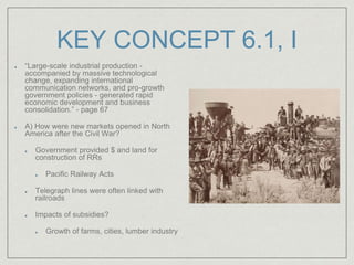 KEY CONCEPT 6.1, I
“Large-scale industrial production -
accompanied by massive technological
change, expanding international
communication networks, and pro-growth
government policies - generated rapid
economic development and business
consolidation.” - page 67
A) How were new markets opened in North
America after the Civil War?
Government provided $ and land for
construction of RRs
Pacific Railway Acts
Telegraph lines were often linked with
railroads
Impacts of subsidies?
Growth of farms, cities, lumber industry
 