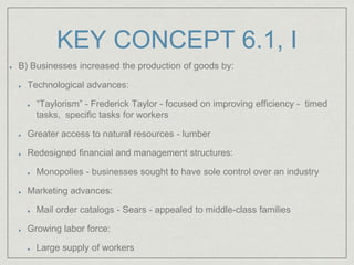 KEY CONCEPT 6.1, I
B) Businesses increased the production of goods by:
Technological advances:
“Taylorism” - Frederick Taylor - focused on improving efficiency - timed
tasks, specific tasks for workers
Greater access to natural resources - lumber
Redesigned financial and management structures:
Monopolies - businesses sought to have sole control over an industry
Marketing advances:
Mail order catalogs - Sears - appealed to middle-class families
Growing labor force:
Large supply of workers
 